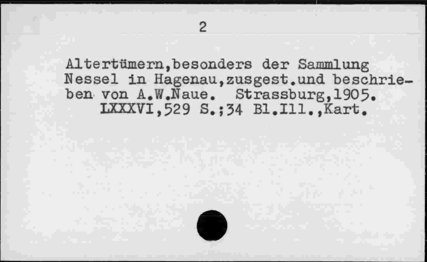 ﻿2
Altertümern,besonders der Sammlung Nessel in Hagenau,zusgest.und beschrieben von A.W.Naue. Strassburg,1905.
LXXXVI,529 S.; 54 Bl.Ill.,Kart.